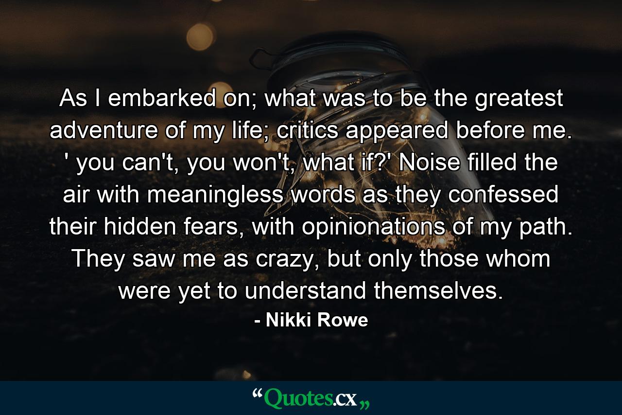 As I embarked on; what was to be the greatest adventure of my life; critics appeared before me. ' you can't, you won't, what if?' Noise filled the air with meaningless words as they confessed their hidden fears, with opinionations of my path. They saw me as crazy, but only those whom were yet to understand themselves. - Quote by Nikki Rowe