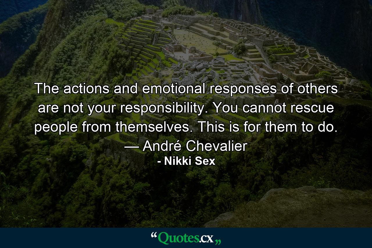 The actions and emotional responses of others are not your responsibility. You cannot rescue people from themselves. This is for them to do. — André Chevalier - Quote by Nikki Sex