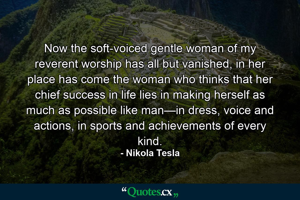 Now the soft-voiced gentle woman of my reverent worship has all but vanished, in her place has come the woman who thinks that her chief success in life lies in making herself as much as possible like man—in dress, voice and actions, in sports and achievements of every kind. - Quote by Nikola Tesla