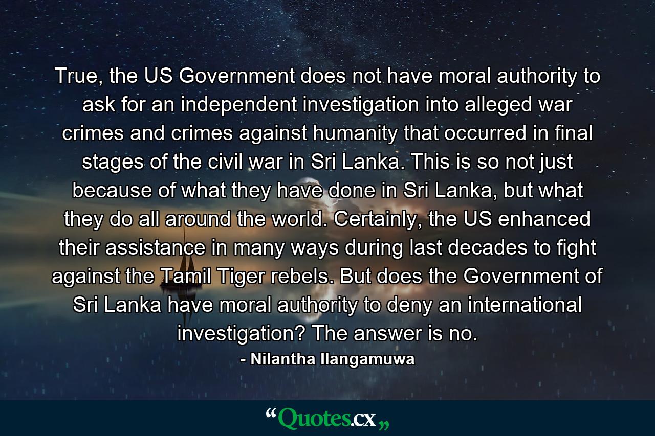 True, the US Government does not have moral authority to ask for an independent investigation into alleged war crimes and crimes against humanity that occurred in final stages of the civil war in Sri Lanka. This is so not just because of what they have done in Sri Lanka, but what they do all around the world. Certainly, the US enhanced their assistance in many ways during last decades to fight against the Tamil Tiger rebels. But does the Government of Sri Lanka have moral authority to deny an international investigation? The answer is no. - Quote by Nilantha Ilangamuwa