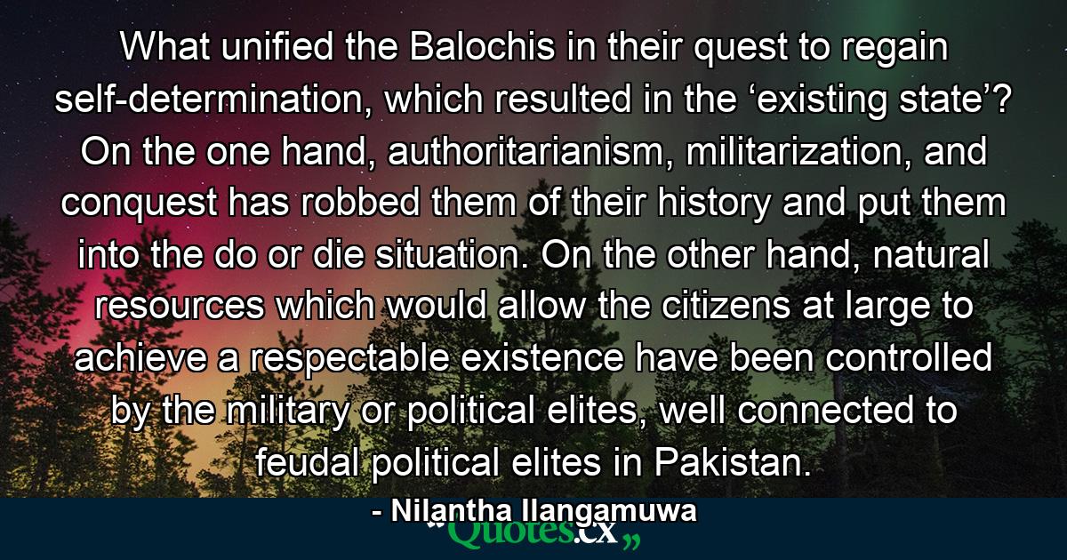 What unified the Balochis in their quest to regain self-determination, which resulted in the ‘existing state’? On the one hand, authoritarianism, militarization, and conquest has robbed them of their history and put them into the do or die situation. On the other hand, natural resources which would allow the citizens at large to achieve a respectable existence have been controlled by the military or political elites, well connected to feudal political elites in Pakistan. - Quote by Nilantha Ilangamuwa