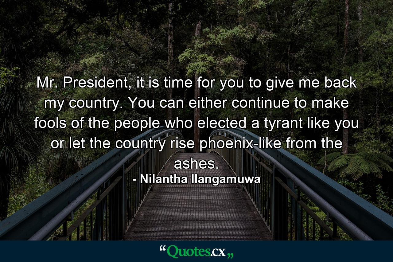 Mr. President, it is time for you to give me back my country. You can either continue to make fools of the people who elected a tyrant like you or let the country rise phoenix-like from the ashes. - Quote by Nilantha Ilangamuwa