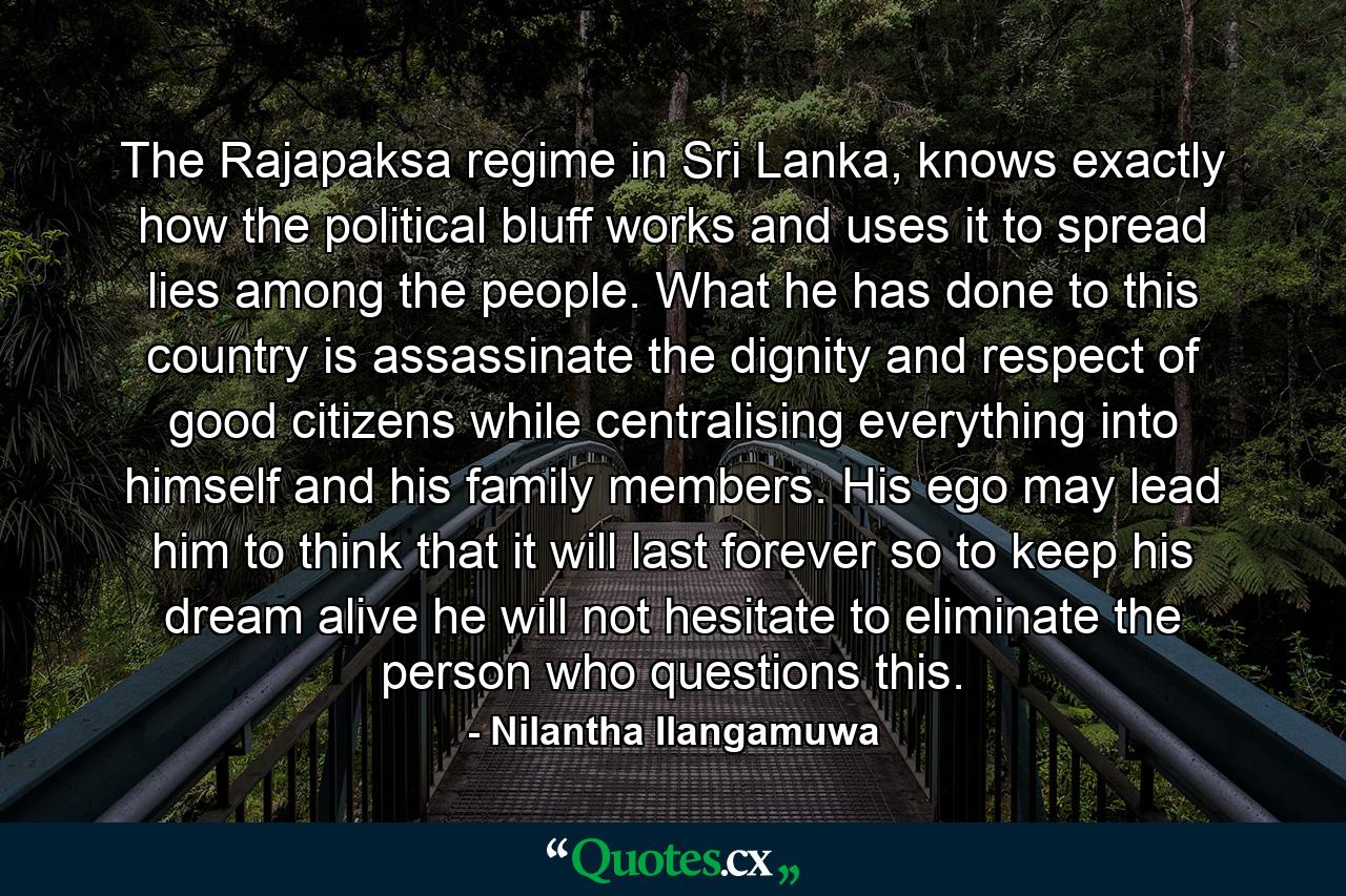 The Rajapaksa regime in Sri Lanka, knows exactly how the political bluff works and uses it to spread lies among the people. What he has done to this country is assassinate the dignity and respect of good citizens while centralising everything into himself and his family members. His ego may lead him to think that it will last forever so to keep his dream alive he will not hesitate to eliminate the person who questions this. - Quote by Nilantha Ilangamuwa