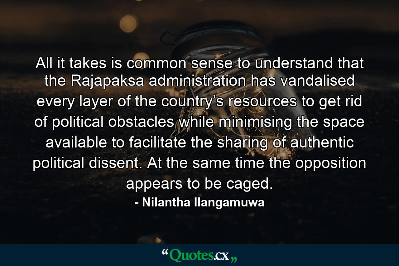 All it takes is common sense to understand that the Rajapaksa administration has vandalised every layer of the country’s resources to get rid of political obstacles while minimising the space available to facilitate the sharing of authentic political dissent. At the same time the opposition appears to be caged. - Quote by Nilantha Ilangamuwa