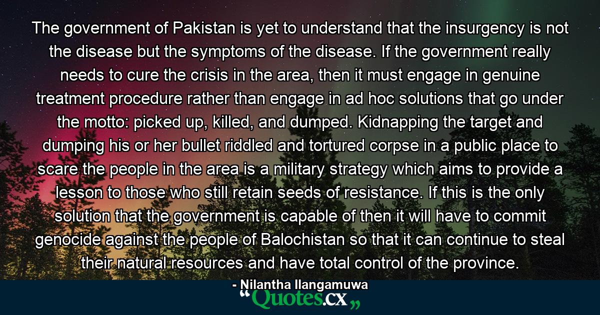 The government of Pakistan is yet to understand that the insurgency is not the disease but the symptoms of the disease. If the government really needs to cure the crisis in the area, then it must engage in genuine treatment procedure rather than engage in ad hoc solutions that go under the motto: picked up, killed, and dumped. Kidnapping the target and dumping his or her bullet riddled and tortured corpse in a public place to scare the people in the area is a military strategy which aims to provide a lesson to those who still retain seeds of resistance. If this is the only solution that the government is capable of then it will have to commit genocide against the people of Balochistan so that it can continue to steal their natural resources and have total control of the province. - Quote by Nilantha Ilangamuwa