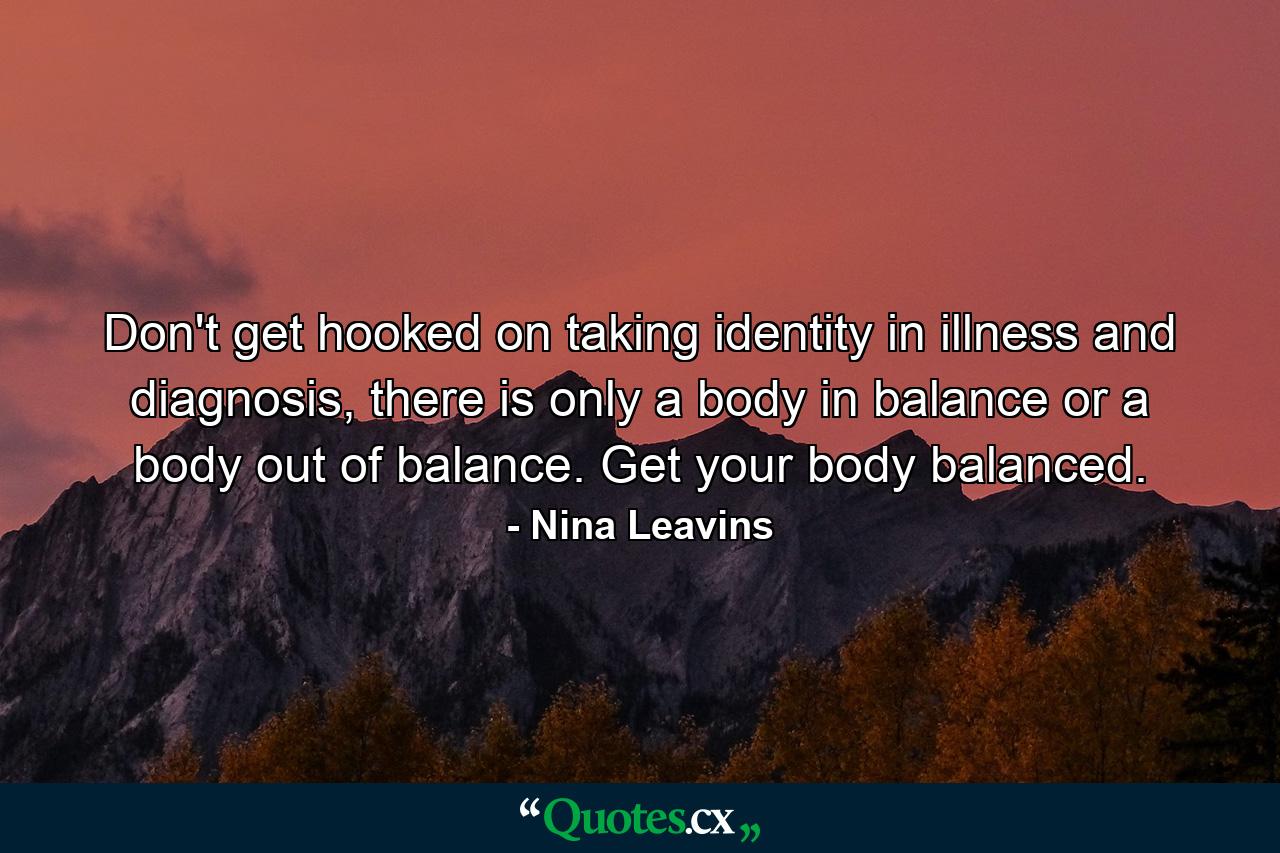 Don't get hooked on taking identity in illness and diagnosis, there is only a body in balance or a body out of balance. Get your body balanced. - Quote by Nina Leavins