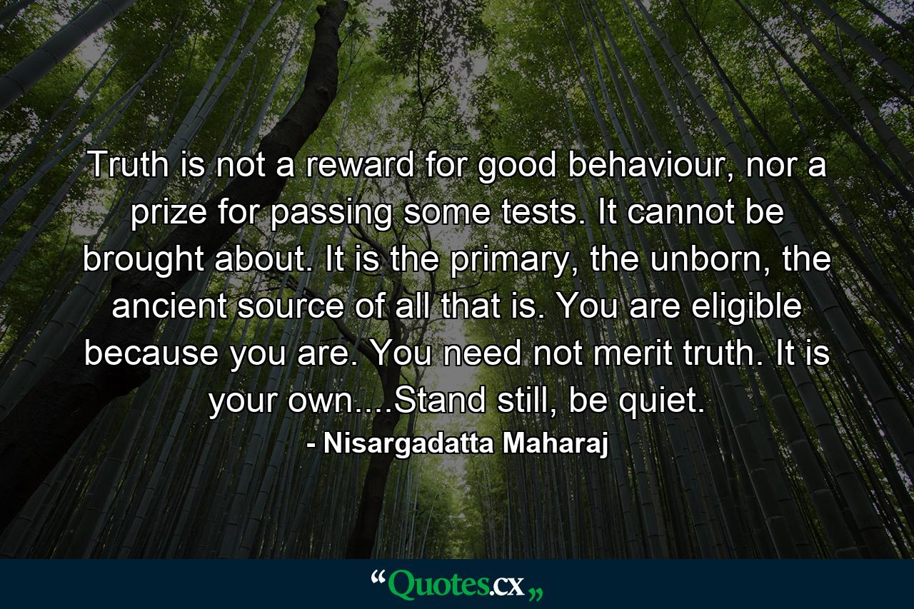 Truth is not a reward for good behaviour, nor a prize for passing some tests. It cannot be brought about. It is the primary, the unborn, the ancient source of all that is. You are eligible because you are. You need not merit truth. It is your own....Stand still, be quiet. - Quote by Nisargadatta Maharaj