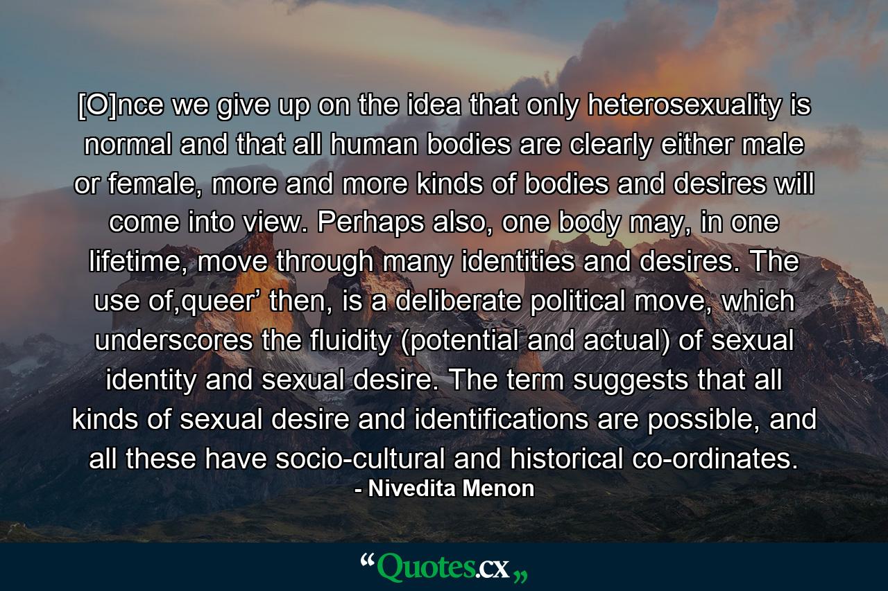 [O]nce we give up on the idea that only heterosexuality is normal and that all human bodies are clearly either male or female, more and more kinds of bodies and desires will come into view. Perhaps also, one body may, in one lifetime, move through many identities and desires. The use of,queer’ then, is a deliberate political move, which underscores the fluidity (potential and actual) of sexual identity and sexual desire. The term suggests that all kinds of sexual desire and identifications are possible, and all these have socio-cultural and historical co-ordinates. - Quote by Nivedita Menon