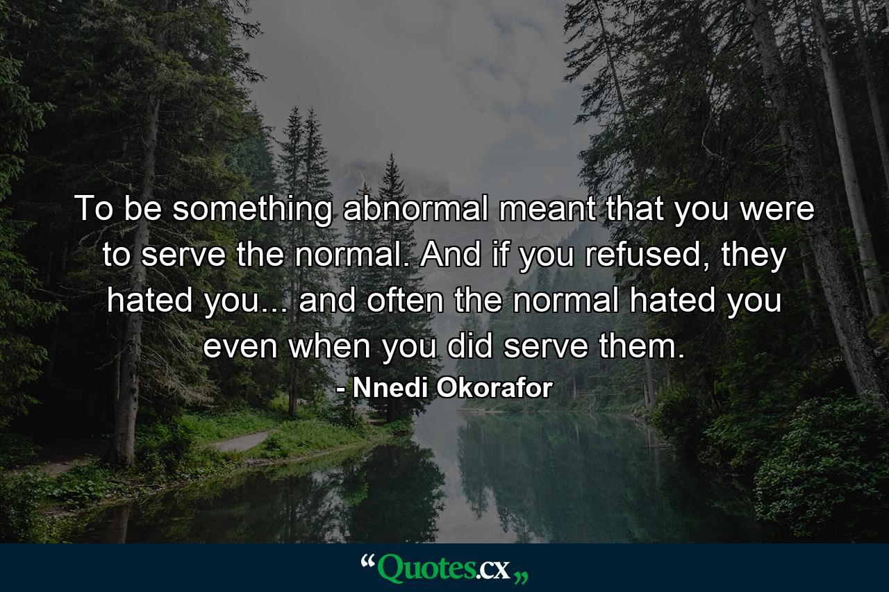 To be something abnormal meant that you were to serve the normal. And if you refused, they hated you... and often the normal hated you even when you did serve them. - Quote by Nnedi Okorafor