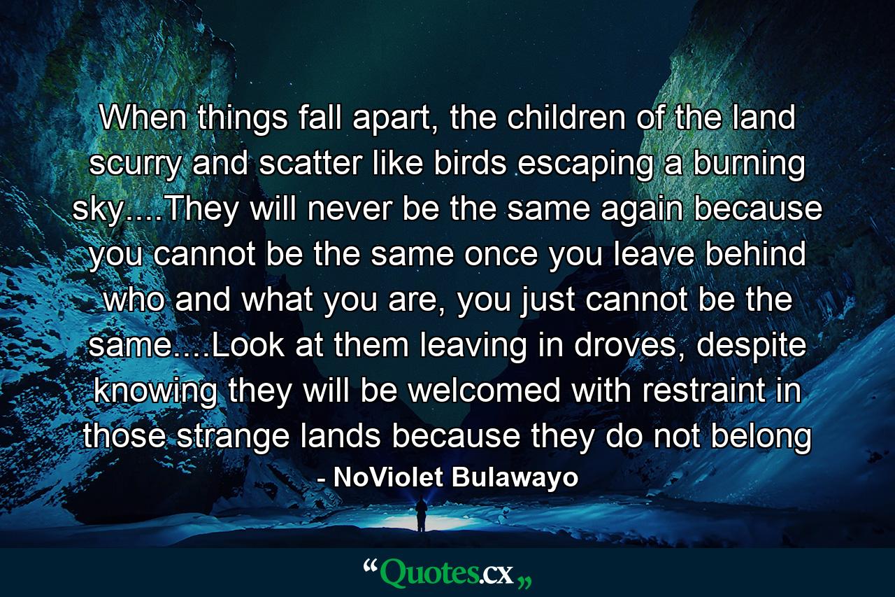 When things fall apart, the children of the land scurry and scatter like birds escaping a burning sky....They will never be the same again because you cannot be the same once you leave behind who and what you are, you just cannot be the same....Look at them leaving in droves, despite knowing they will be welcomed with restraint in those strange lands because they do not belong - Quote by NoViolet Bulawayo