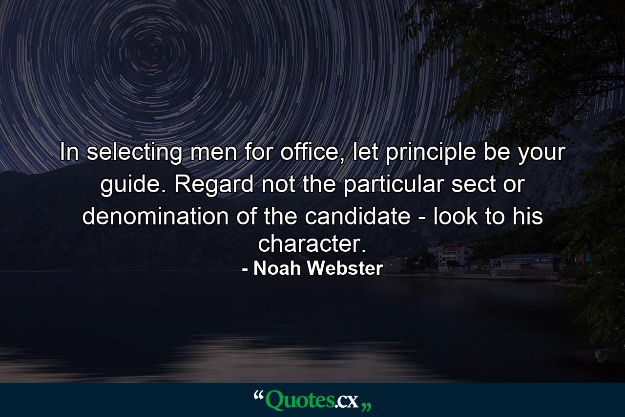 In selecting men for office, let principle be your guide. Regard not the particular sect or denomination of the candidate - look to his character. - Quote by Noah Webster