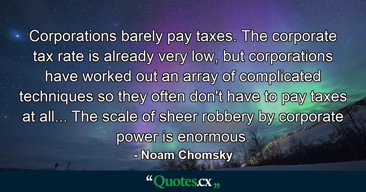 Corporations barely pay taxes. The corporate tax rate is already very low, but corporations have worked out an array of complicated techniques so they often don't have to pay taxes at all... The scale of sheer robbery by corporate power is enormous. - Quote by Noam Chomsky