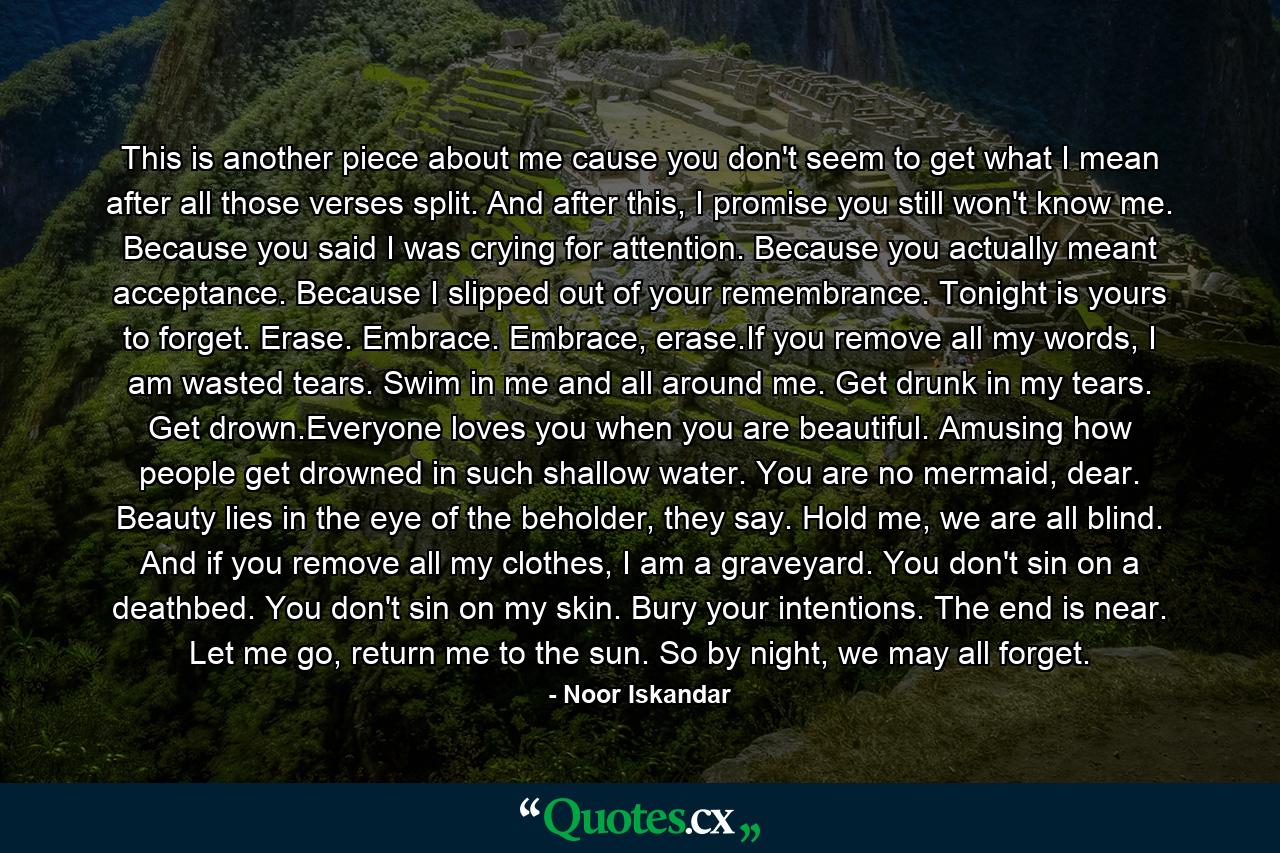 This is another piece about me cause you don't seem to get what I mean after all those verses split. And after this, I promise you still won't know me. Because you said I was crying for attention. Because you actually meant acceptance. Because I slipped out of your remembrance. Tonight is yours to forget. Erase. Embrace. Embrace, erase.If you remove all my words, I am wasted tears. Swim in me and all around me. Get drunk in my tears. Get drown.Everyone loves you when you are beautiful. Amusing how people get drowned in such shallow water. You are no mermaid, dear. Beauty lies in the eye of the beholder, they say. Hold me, we are all blind. And if you remove all my clothes, I am a graveyard. You don't sin on a deathbed. You don't sin on my skin. Bury your intentions. The end is near. Let me go, return me to the sun. So by night, we may all forget. - Quote by Noor Iskandar