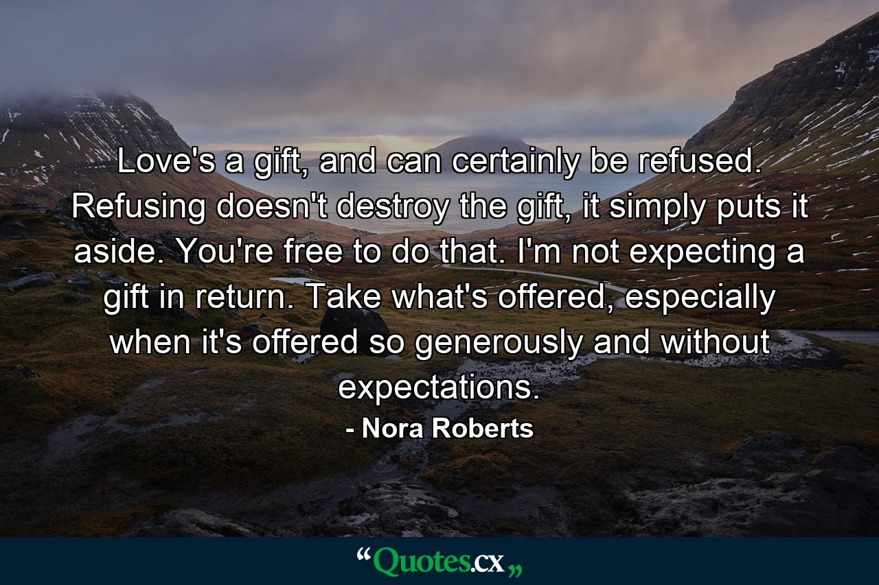 Love's a gift, and can certainly be refused. Refusing doesn't destroy the gift, it simply puts it aside. You're free to do that. I'm not expecting a gift in return. Take what's offered, especially when it's offered so generously and without expectations. - Quote by Nora Roberts