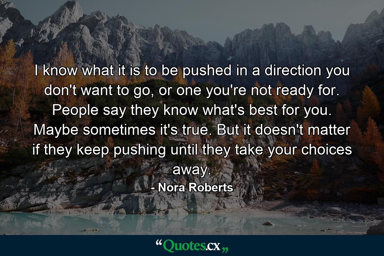 I know what it is to be pushed in a direction you don't want to go, or one you're not ready for. People say they know what's best for you. Maybe sometimes it's true. But it doesn't matter if they keep pushing until they take your choices away. - Quote by Nora Roberts