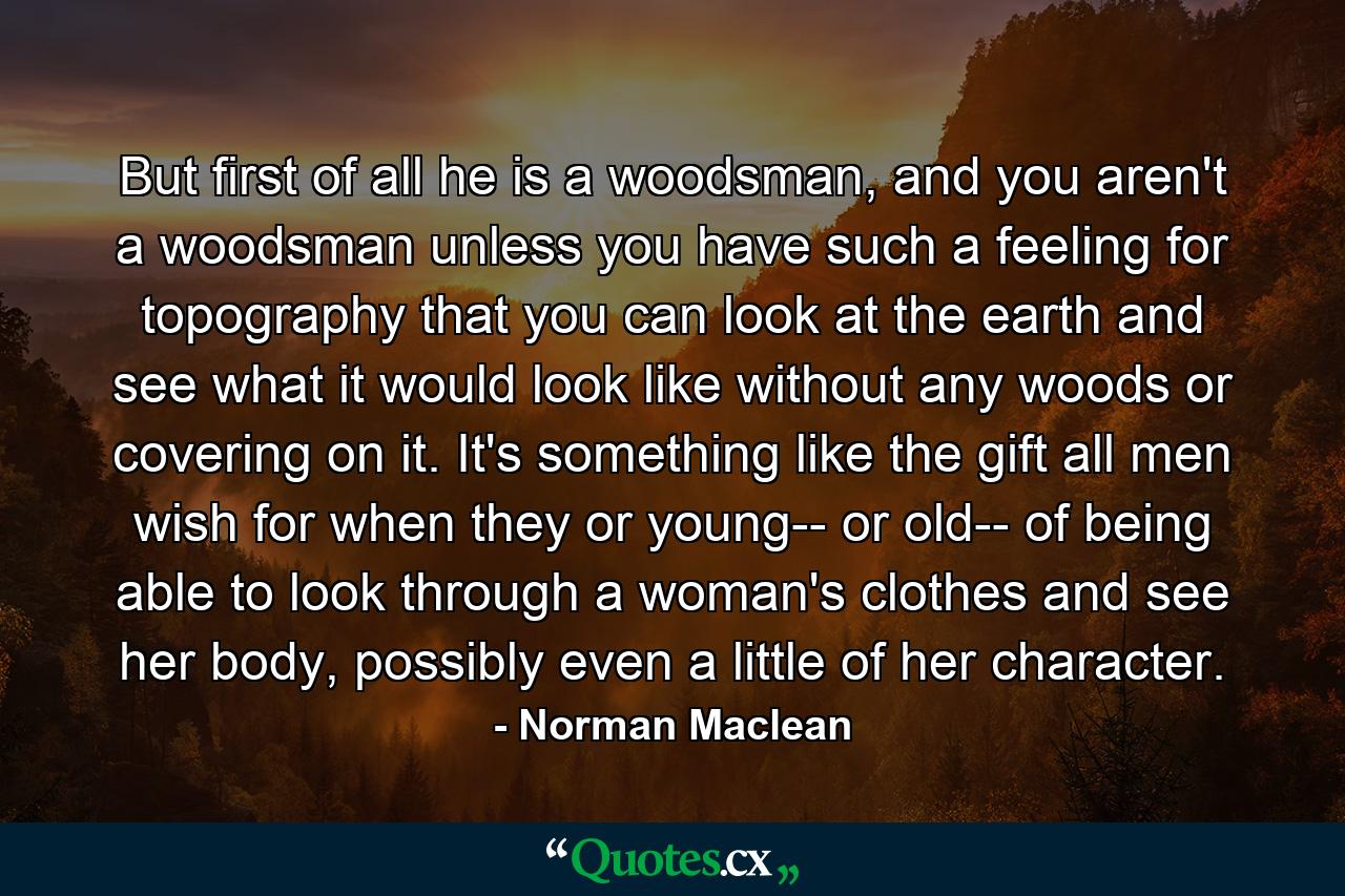 But first of all he is a woodsman, and you aren't a woodsman unless you have such a feeling for topography that you can look at the earth and see what it would look like without any woods or covering on it. It's something like the gift all men wish for when they or young-- or old-- of being able to look through a woman's clothes and see her body, possibly even a little of her character. - Quote by Norman Maclean