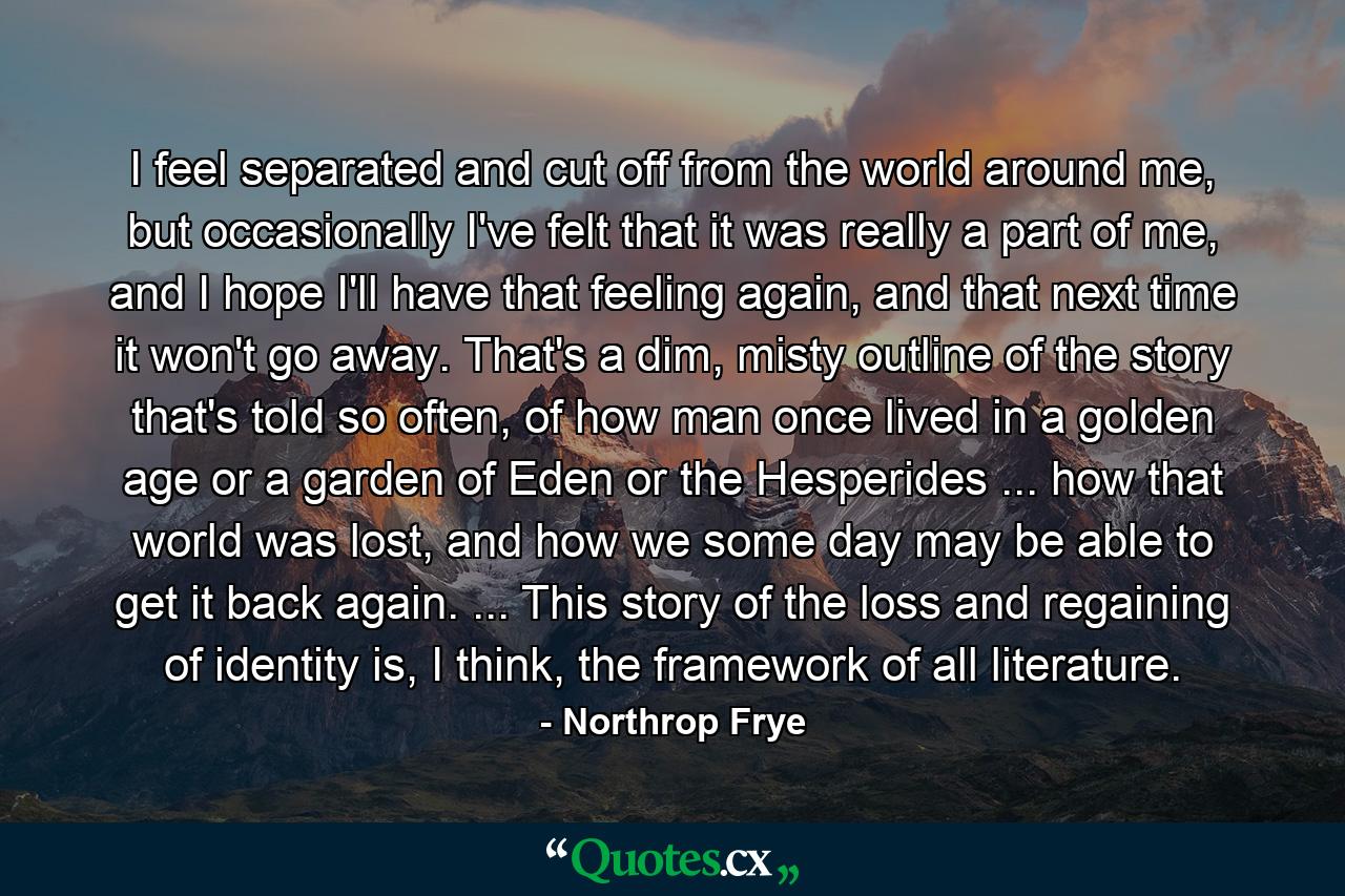 I feel separated and cut off from the world around me, but occasionally I've felt that it was really a part of me, and I hope I'll have that feeling again, and that next time it won't go away. That's a dim, misty outline of the story that's told so often, of how man once lived in a golden age or a garden of Eden or the Hesperides ... how that world was lost, and how we some day may be able to get it back again. ... This story of the loss and regaining of identity is, I think, the framework of all literature. - Quote by Northrop Frye