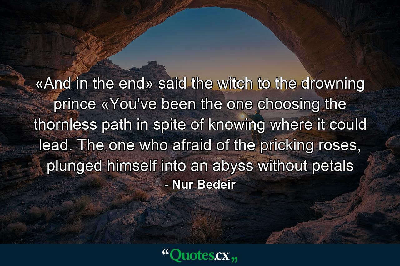 «And in the end» said the witch to the drowning prince «You've been the one choosing the thornless path in spite of knowing where it could lead. The one who afraid of the pricking roses, plunged himself into an abyss without petals - Quote by Nur Bedeir