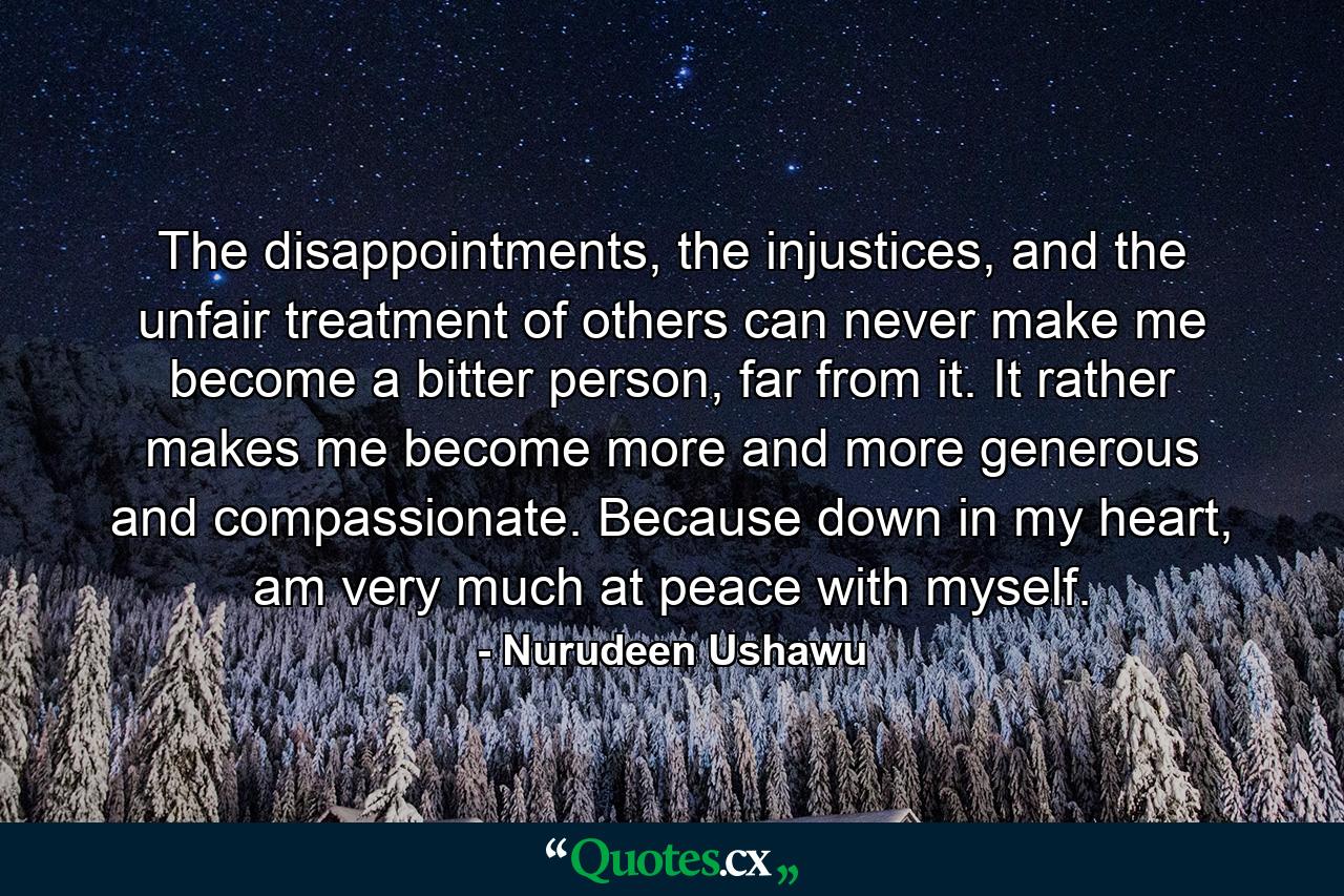 The disappointments, the injustices, and the unfair treatment of others can never make me become a bitter person, far from it. It rather makes me become more and more generous and compassionate. Because down in my heart, am very much at peace with myself. - Quote by Nurudeen Ushawu