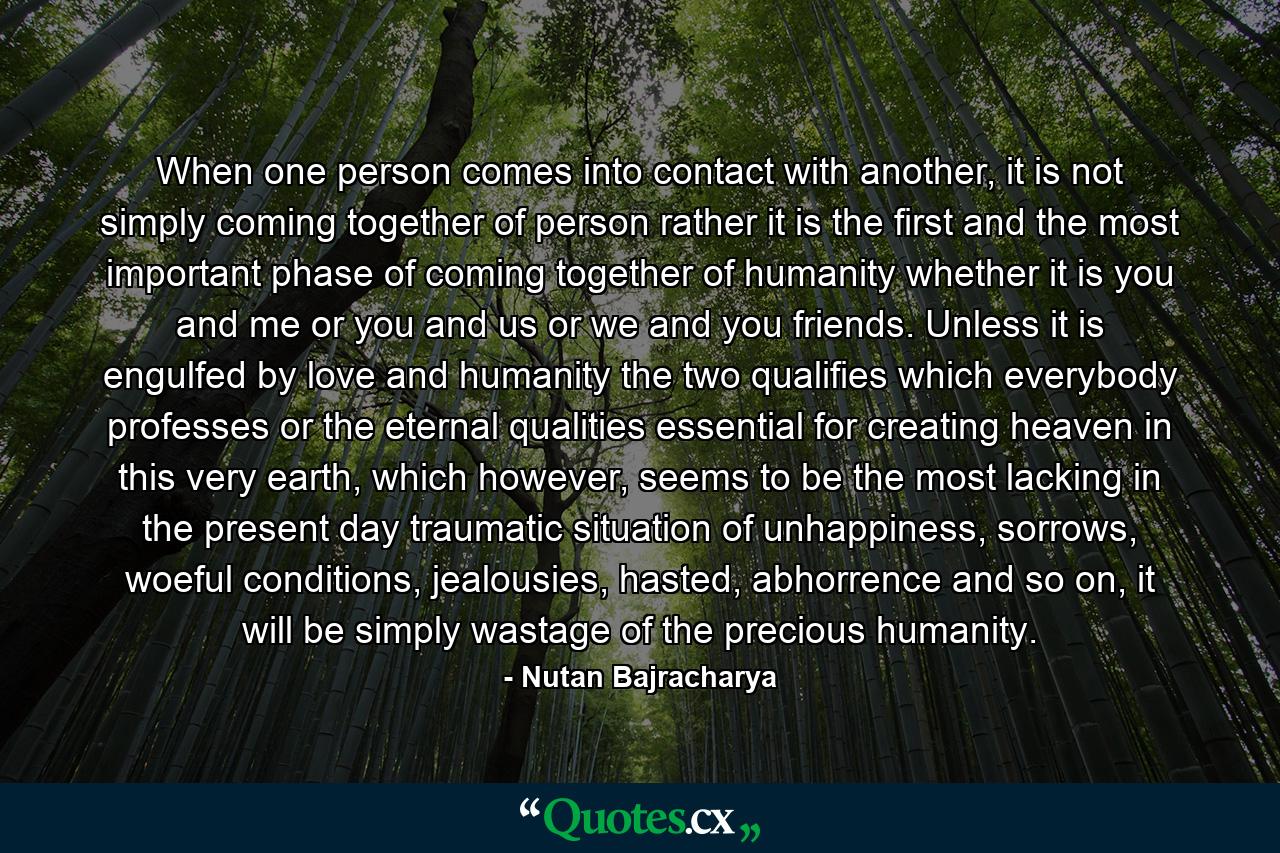 When one person comes into contact with another, it is not simply coming together of person rather it is the first and the most important phase of coming together of humanity whether it is you and me or you and us or we and you friends. Unless it is engulfed by love and humanity the two qualifies which everybody professes or the eternal qualities essential for creating heaven in this very earth, which however, seems to be the most lacking in the present day traumatic situation of unhappiness, sorrows, woeful conditions, jealousies, hasted, abhorrence and so on, it will be simply wastage of the precious humanity. - Quote by Nutan Bajracharya