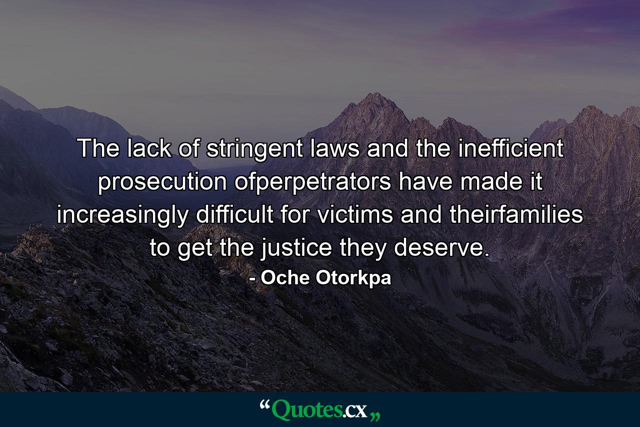 The lack of stringent laws and the inefficient prosecution ofperpetrators have made it increasingly difficult for victims and theirfamilies to get the justice they deserve. - Quote by Oche Otorkpa