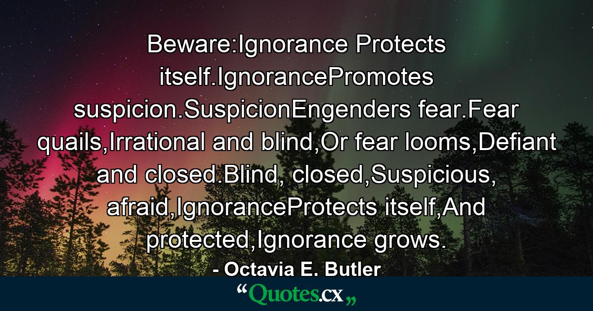 Beware:Ignorance Protects itself.IgnorancePromotes suspicion.SuspicionEngenders fear.Fear quails,Irrational and blind,Or fear looms,Defiant and closed.Blind, closed,Suspicious, afraid,IgnoranceProtects itself,And protected,Ignorance grows. - Quote by Octavia E. Butler