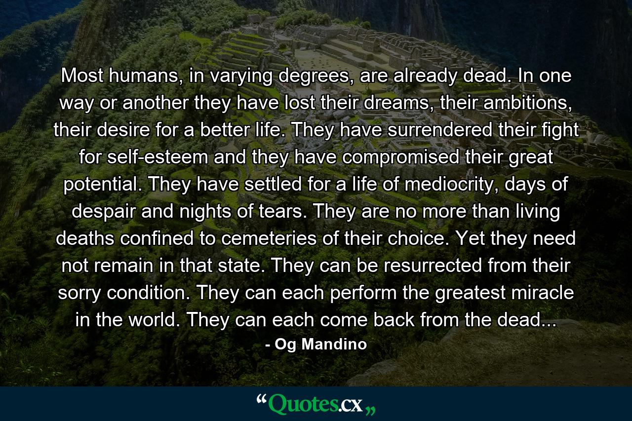 Most humans, in varying degrees, are already dead. In one way or another they have lost their dreams, their ambitions, their desire for a better life. They have surrendered their fight for self-esteem and they have compromised their great potential. They have settled for a life of mediocrity, days of despair and nights of tears. They are no more than living deaths confined to cemeteries of their choice. Yet they need not remain in that state. They can be resurrected from their sorry condition. They can each perform the greatest miracle in the world. They can each come back from the dead... - Quote by Og Mandino