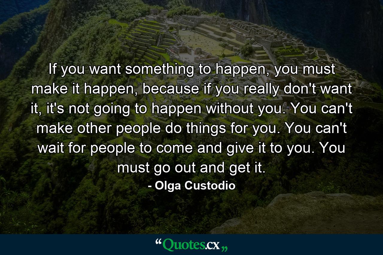 If you want something to happen, you must make it happen, because if you really don't want it, it's not going to happen without you. You can't make other people do things for you. You can't wait for people to come and give it to you. You must go out and get it. - Quote by Olga Custodio