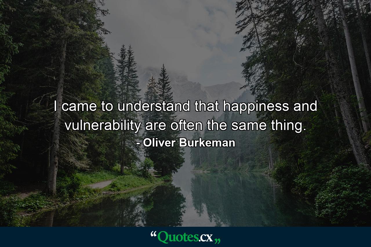 I came to understand that happiness and vulnerability are often the same thing. - Quote by Oliver Burkeman