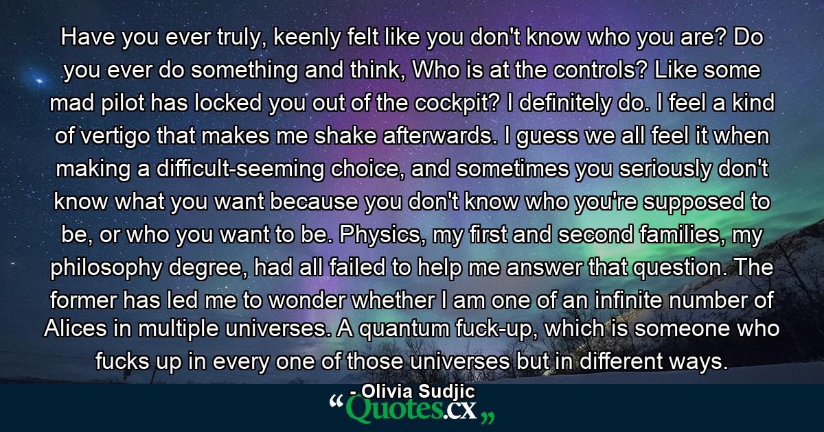 Have you ever truly, keenly felt like you don't know who you are? Do you ever do something and think, Who is at the controls? Like some mad pilot has locked you out of the cockpit? I definitely do. I feel a kind of vertigo that makes me shake afterwards. I guess we all feel it when making a difficult-seeming choice, and sometimes you seriously don't know what you want because you don't know who you're supposed to be, or who you want to be. Physics, my first and second families, my philosophy degree, had all failed to help me answer that question. The former has led me to wonder whether I am one of an infinite number of Alices in multiple universes. A quantum fuck-up, which is someone who fucks up in every one of those universes but in different ways. - Quote by Olivia Sudjic