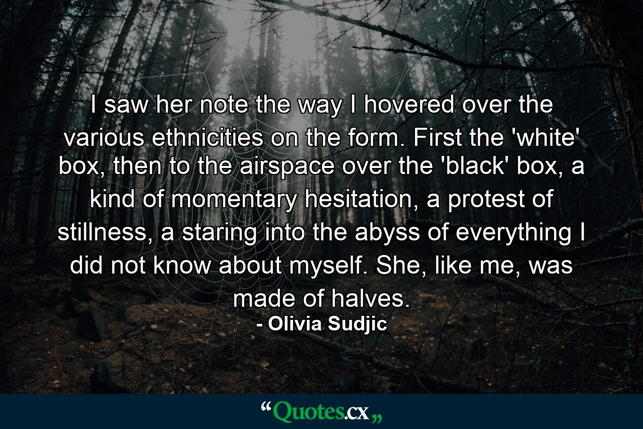 I saw her note the way I hovered over the various ethnicities on the form. First the 'white' box, then to the airspace over the 'black' box, a kind of momentary hesitation, a protest of stillness, a staring into the abyss of everything I did not know about myself. She, like me, was made of halves. - Quote by Olivia Sudjic