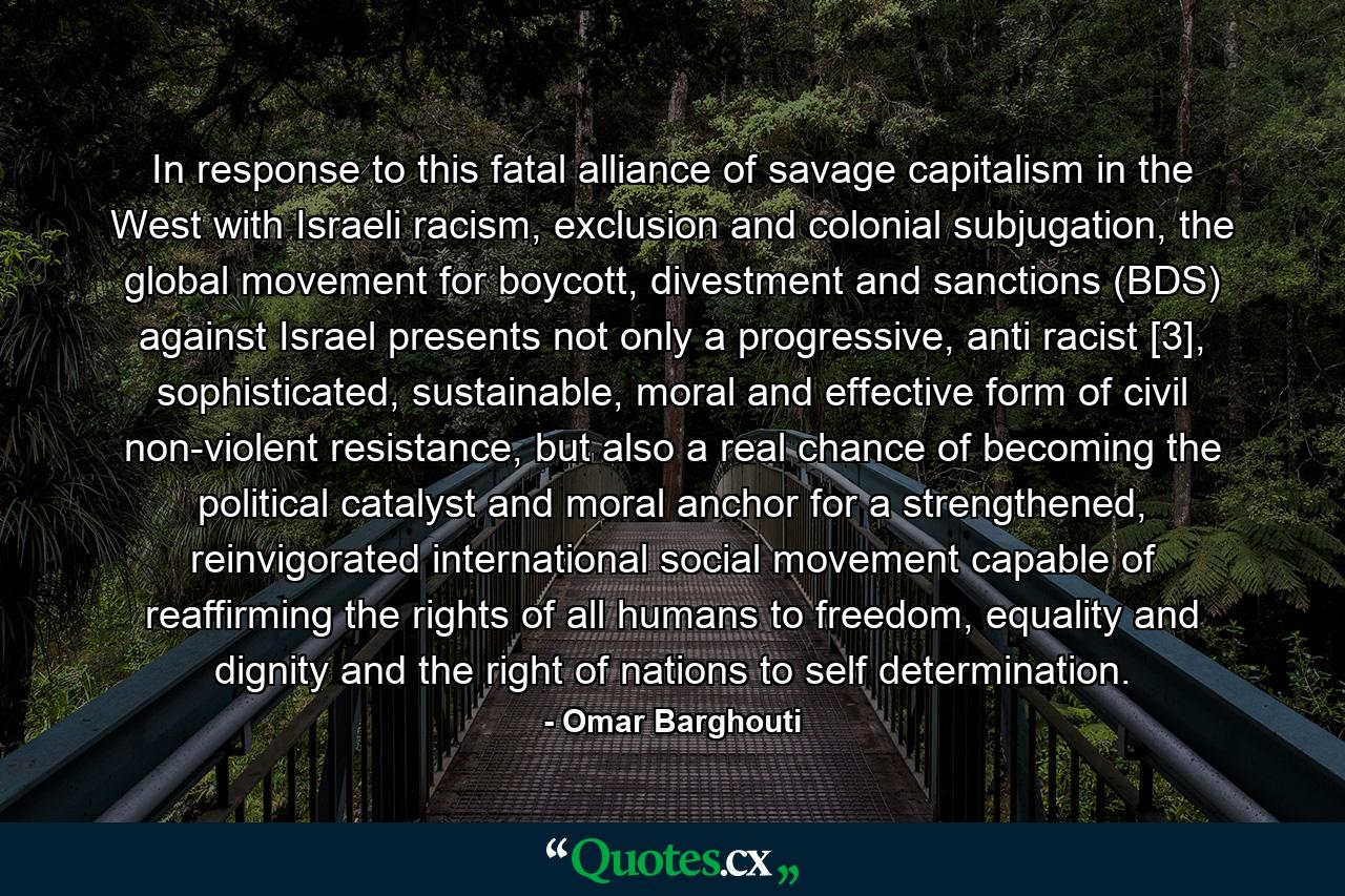 In response to this fatal alliance of savage capitalism in the West with Israeli racism, exclusion and colonial subjugation, the global movement for boycott, divestment and sanctions (BDS) against Israel presents not only a progressive, anti racist [3], sophisticated, sustainable, moral and effective form of civil non-violent resistance, but also a real chance of becoming the political catalyst and moral anchor for a strengthened, reinvigorated international social movement capable of reaffirming the rights of all humans to freedom, equality and dignity and the right of nations to self determination. - Quote by Omar Barghouti