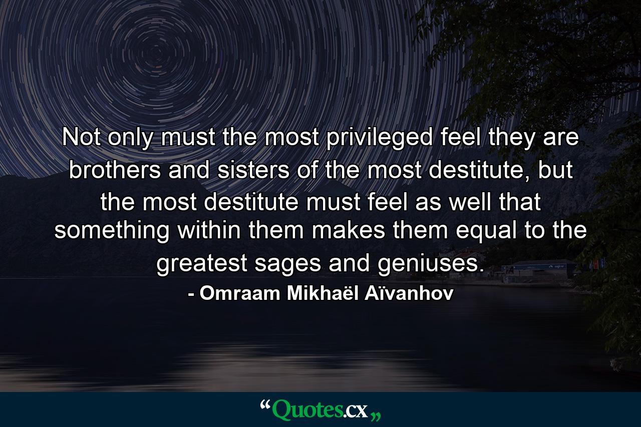 Not only must the most privileged feel they are brothers and sisters of the most destitute, but the most destitute must feel as well that something within them makes them equal to the greatest sages and geniuses. - Quote by Omraam Mikhaël Aïvanhov