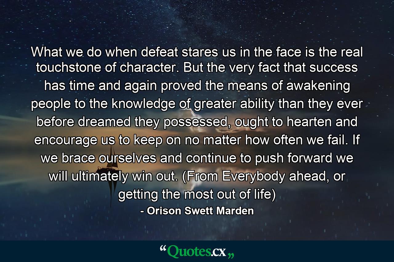 What we do when defeat stares us in the face is the real touchstone of character. But the very fact that success has time and again proved the means of awakening people to the knowledge of greater ability than they ever before dreamed they possessed, ought to hearten and encourage us to keep on no matter how often we fail. If we brace ourselves and continue to push forward we will ultimately win out. (From Everybody ahead, or getting the most out of life) - Quote by Orison Swett Marden