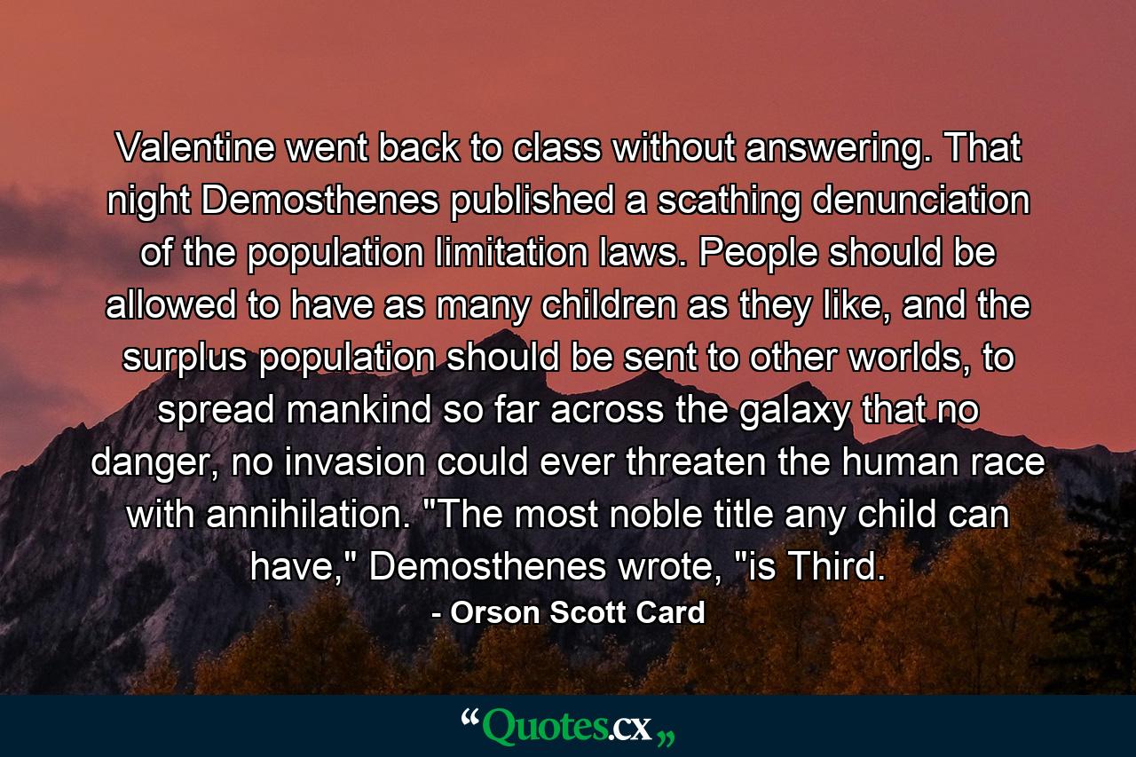 Valentine went back to class without answering. That night Demosthenes published a scathing denunciation of the population limitation laws. People should be allowed to have as many children as they like, and the surplus population should be sent to other worlds, to spread mankind so far across the galaxy that no danger, no invasion could ever threaten the human race with annihilation. 