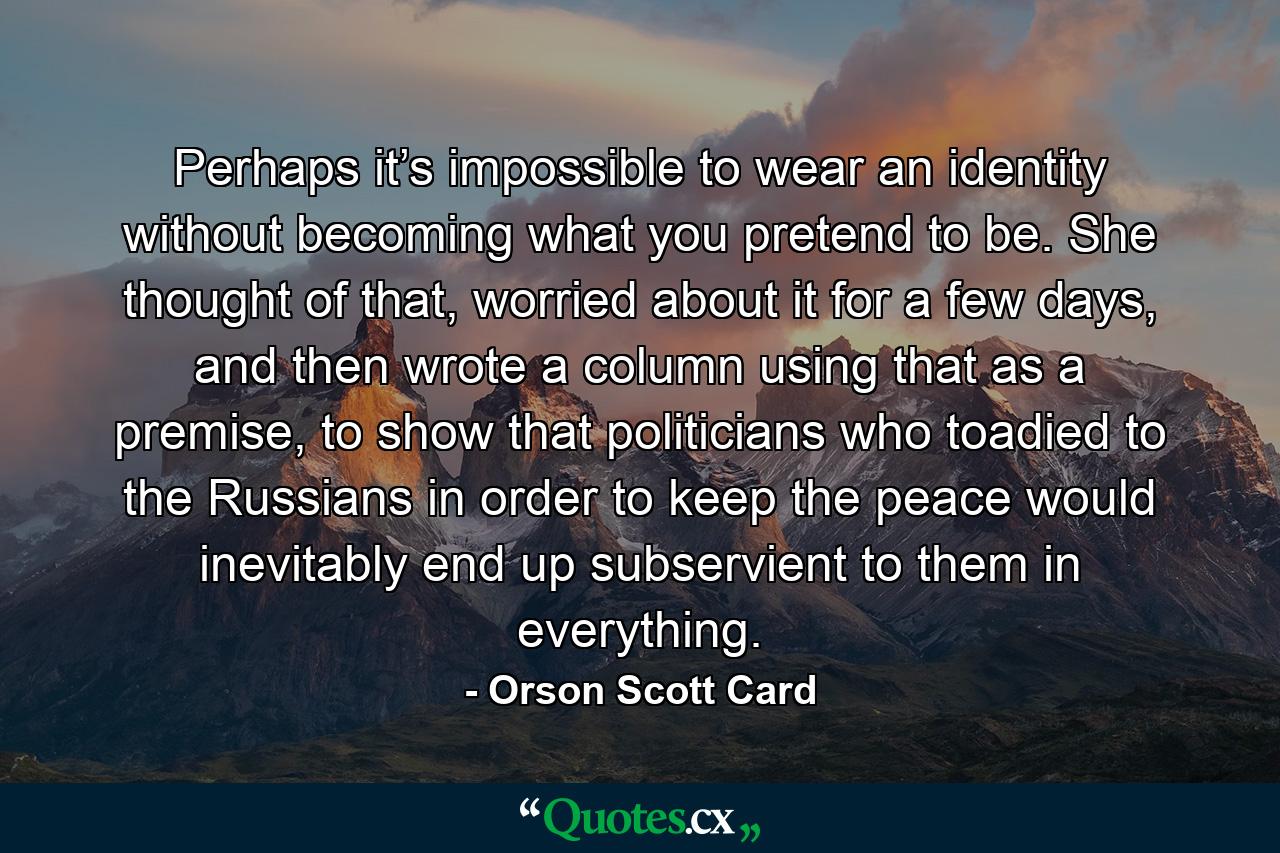 Perhaps it’s impossible to wear an identity without becoming what you pretend to be. She thought of that, worried about it for a few days, and then wrote a column using that as a premise, to show that politicians who toadied to the Russians in order to keep the peace would inevitably end up subservient to them in everything. - Quote by Orson Scott Card