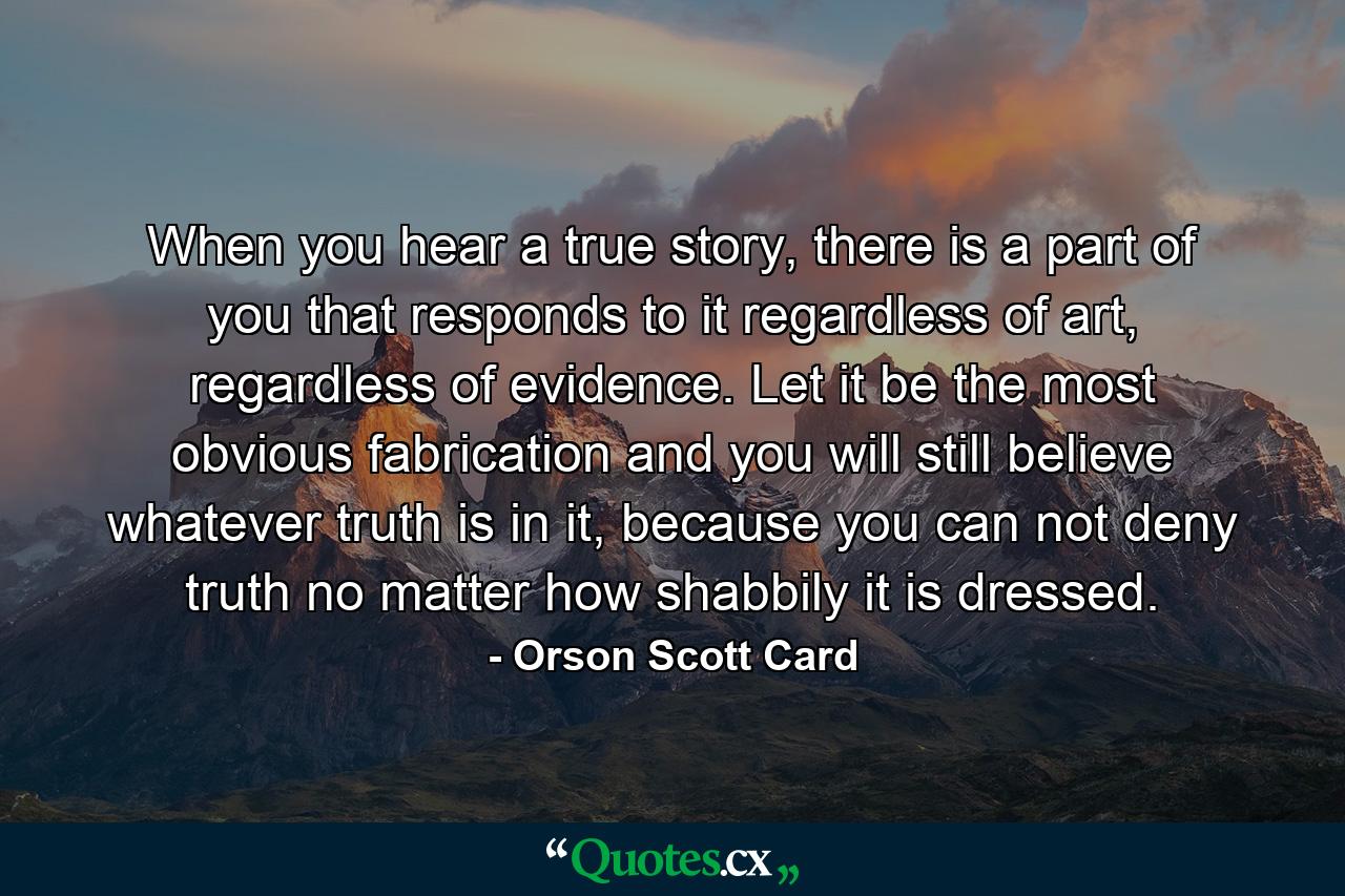 When you hear a true story, there is a part of you that responds to it regardless of art, regardless of evidence. Let it be the most obvious fabrication and you will still believe whatever truth is in it, because you can not deny truth no matter how shabbily it is dressed. - Quote by Orson Scott Card