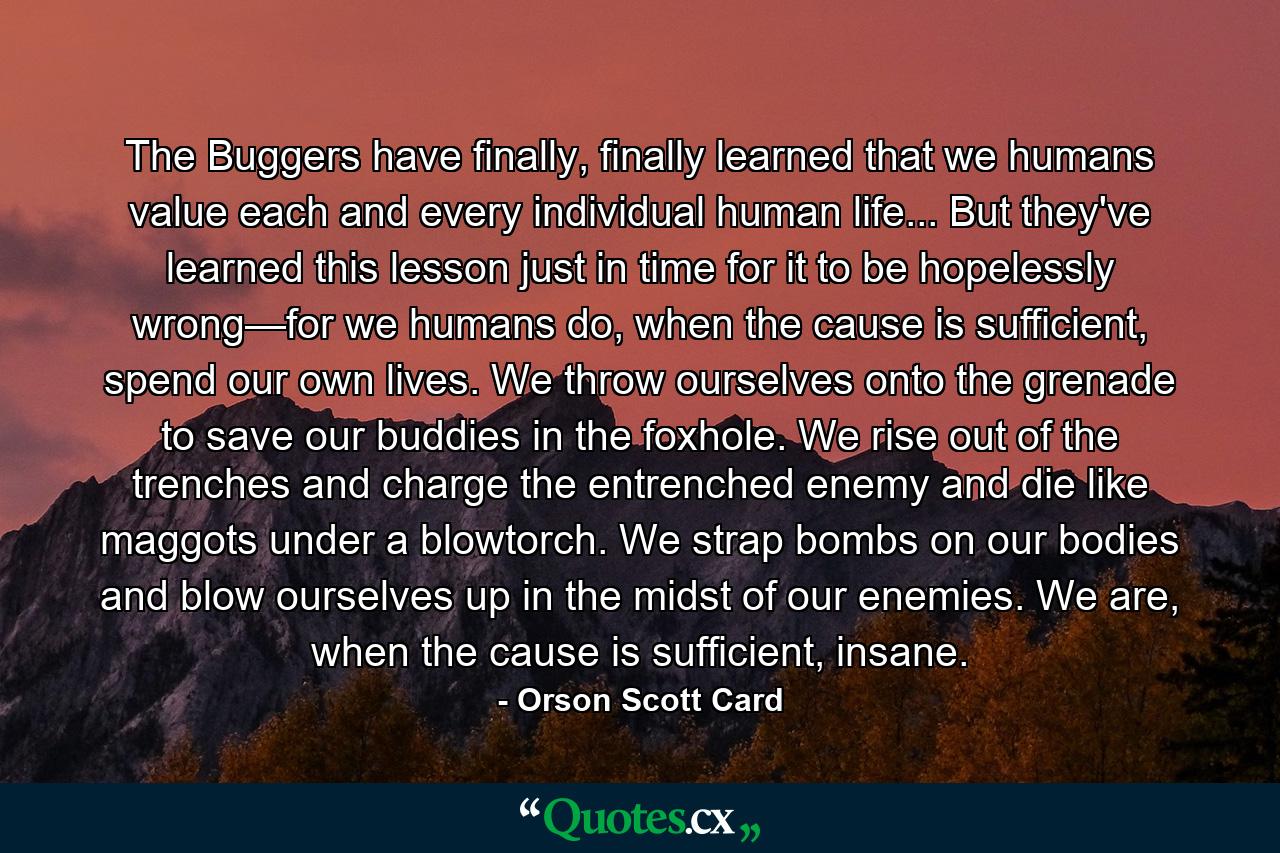 The Buggers have finally, finally learned that we humans value each and every individual human life... But they've learned this lesson just in time for it to be hopelessly wrong—for we humans do, when the cause is sufficient, spend our own lives. We throw ourselves onto the grenade to save our buddies in the foxhole. We rise out of the trenches and charge the entrenched enemy and die like maggots under a blowtorch. We strap bombs on our bodies and blow ourselves up in the midst of our enemies. We are, when the cause is sufficient, insane. - Quote by Orson Scott Card