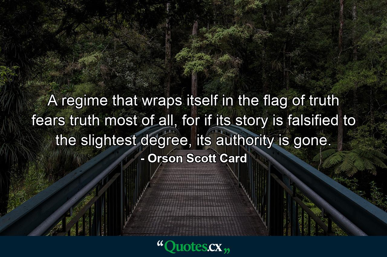 A regime that wraps itself in the flag of truth fears truth most of all, for if its story is falsified to the slightest degree, its authority is gone. - Quote by Orson Scott Card