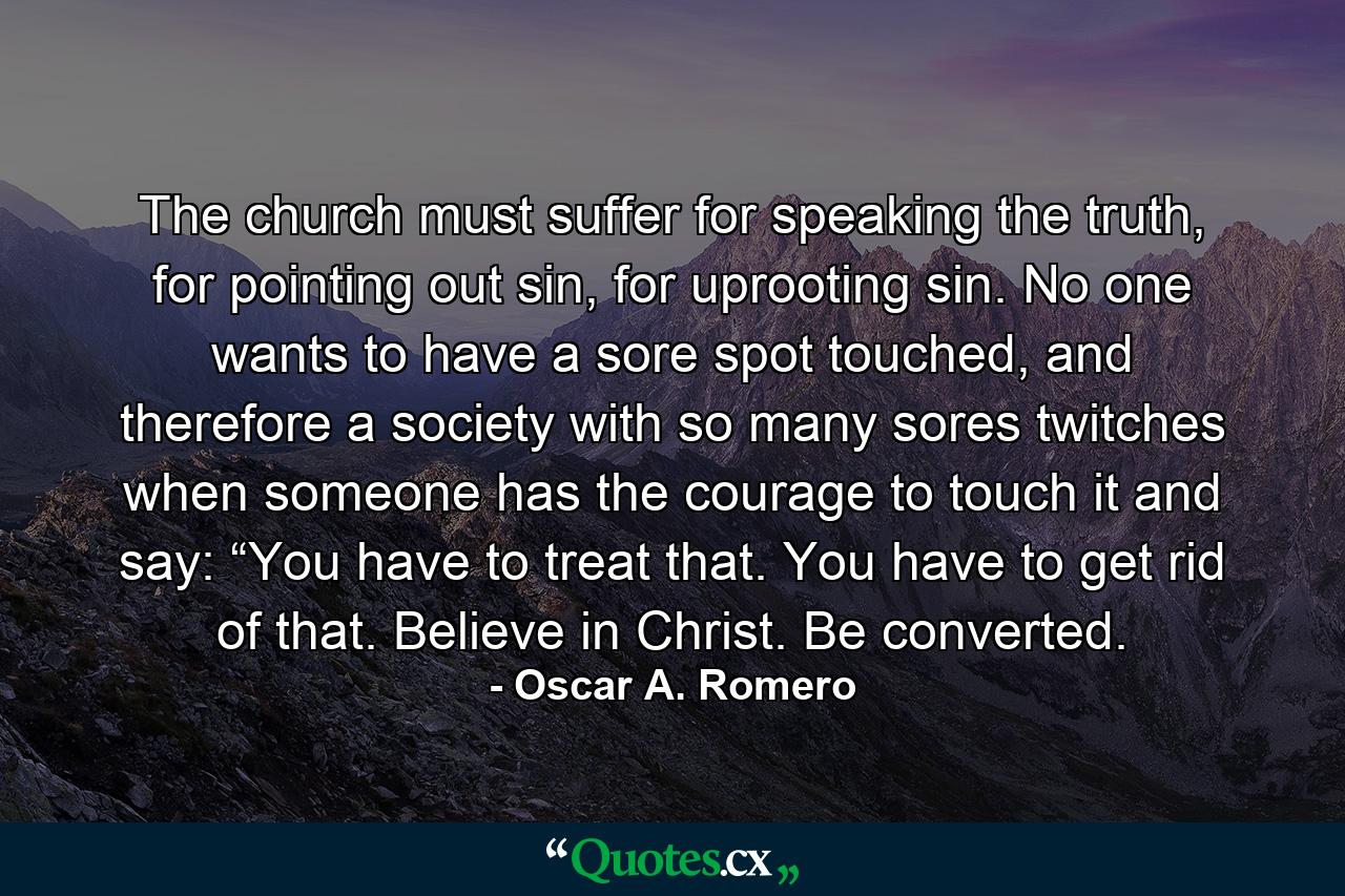 The church must suffer for speaking the truth, for pointing out sin, for uprooting sin. No one wants to have a sore spot touched, and therefore a society with so many sores twitches when someone has the courage to touch it and say: “You have to treat that. You have to get rid of that. Believe in Christ. Be converted. - Quote by Oscar A. Romero