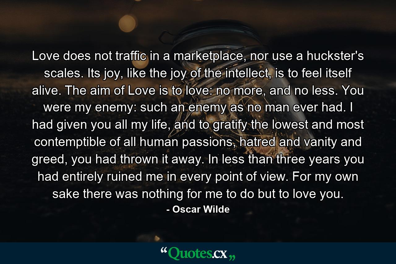 Love does not traffic in a marketplace, nor use a huckster's scales. Its joy, like the joy of the intellect, is to feel itself alive. The aim of Love is to love: no more, and no less. You were my enemy: such an enemy as no man ever had. I had given you all my life, and to gratify the lowest and most contemptible of all human passions, hatred and vanity and greed, you had thrown it away. In less than three years you had entirely ruined me in every point of view. For my own sake there was nothing for me to do but to love you. - Quote by Oscar Wilde