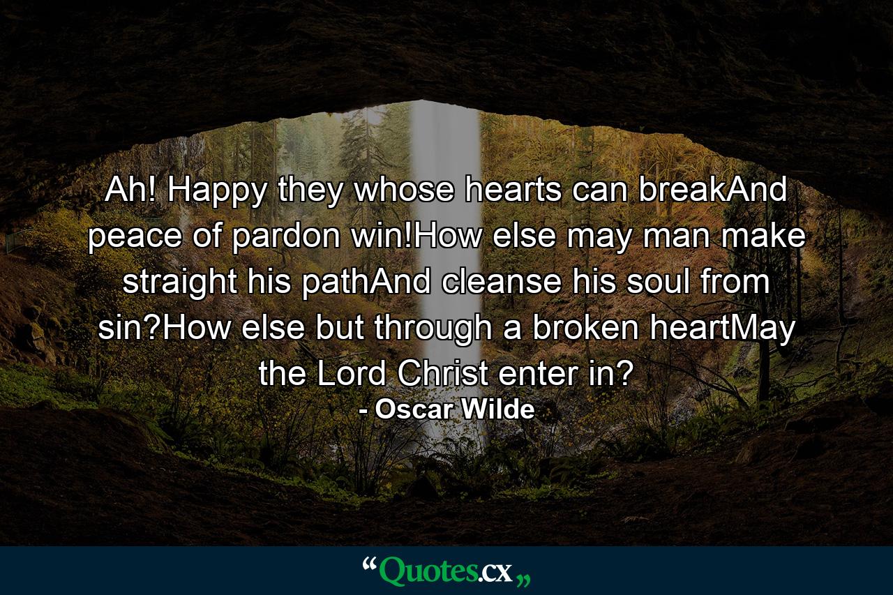 Ah! Happy they whose hearts can breakAnd peace of pardon win!How else may man make straight his pathAnd cleanse his soul from sin?How else but through a broken heartMay the Lord Christ enter in? - Quote by Oscar Wilde