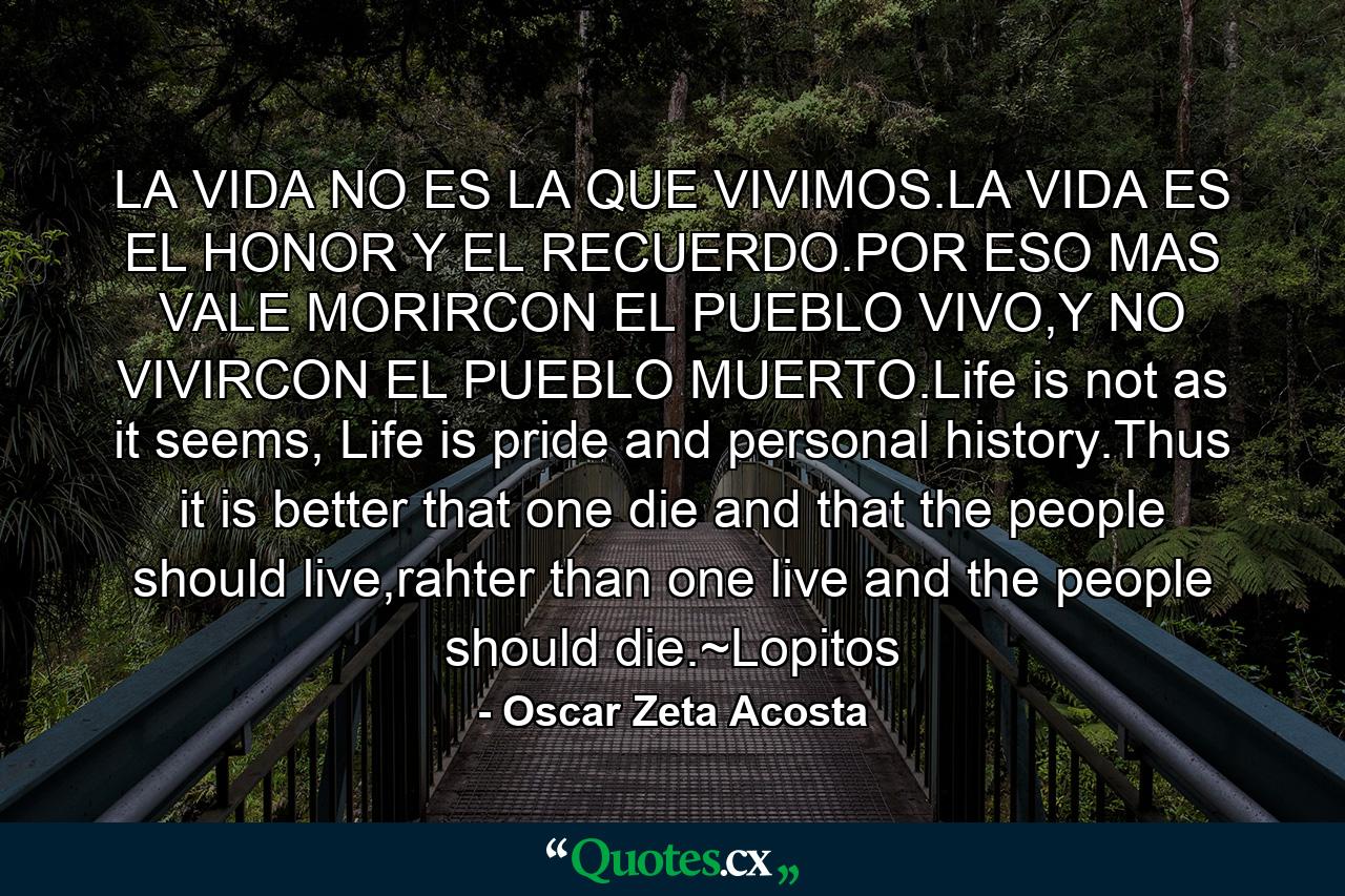 LA VIDA NO ES LA QUE VIVIMOS.LA VIDA ES EL HONOR Y EL RECUERDO.POR ESO MAS VALE MORIRCON EL PUEBLO VIVO,Y NO VIVIRCON EL PUEBLO MUERTO.Life is not as it seems, Life is pride and personal history.Thus it is better that one die and that the people should live,rahter than one live and the people should die.~Lopitos - Quote by Oscar Zeta Acosta