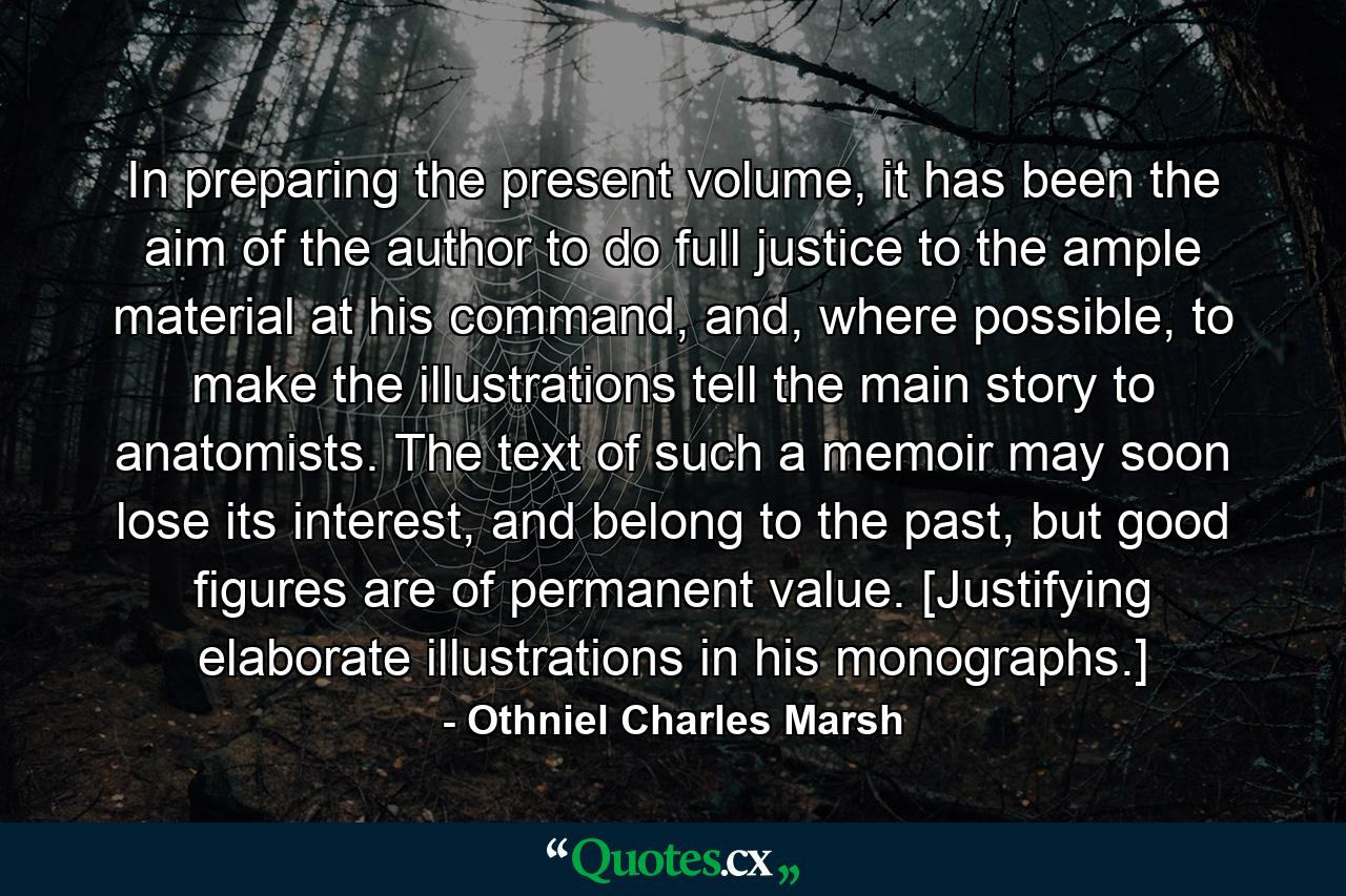 In preparing the present volume, it has been the aim of the author to do full justice to the ample material at his command, and, where possible, to make the illustrations tell the main story to anatomists. The text of such a memoir may soon lose its interest, and belong to the past, but good figures are of permanent value. [Justifying elaborate illustrations in his monographs.] - Quote by Othniel Charles Marsh