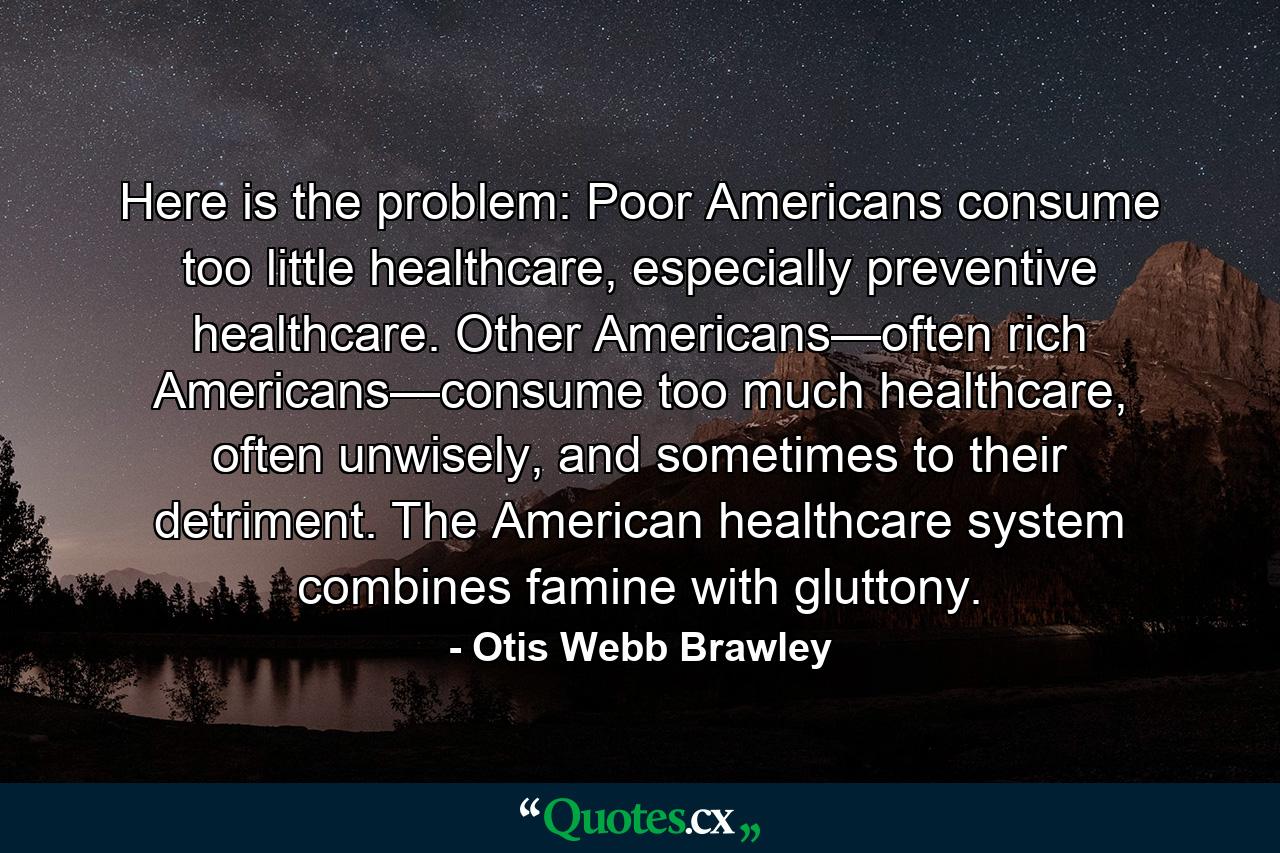 Here is the problem: Poor Americans consume too little healthcare, especially preventive healthcare. Other Americans—often rich Americans—consume too much healthcare, often unwisely, and sometimes to their detriment. The American healthcare system combines famine with gluttony. - Quote by Otis Webb Brawley