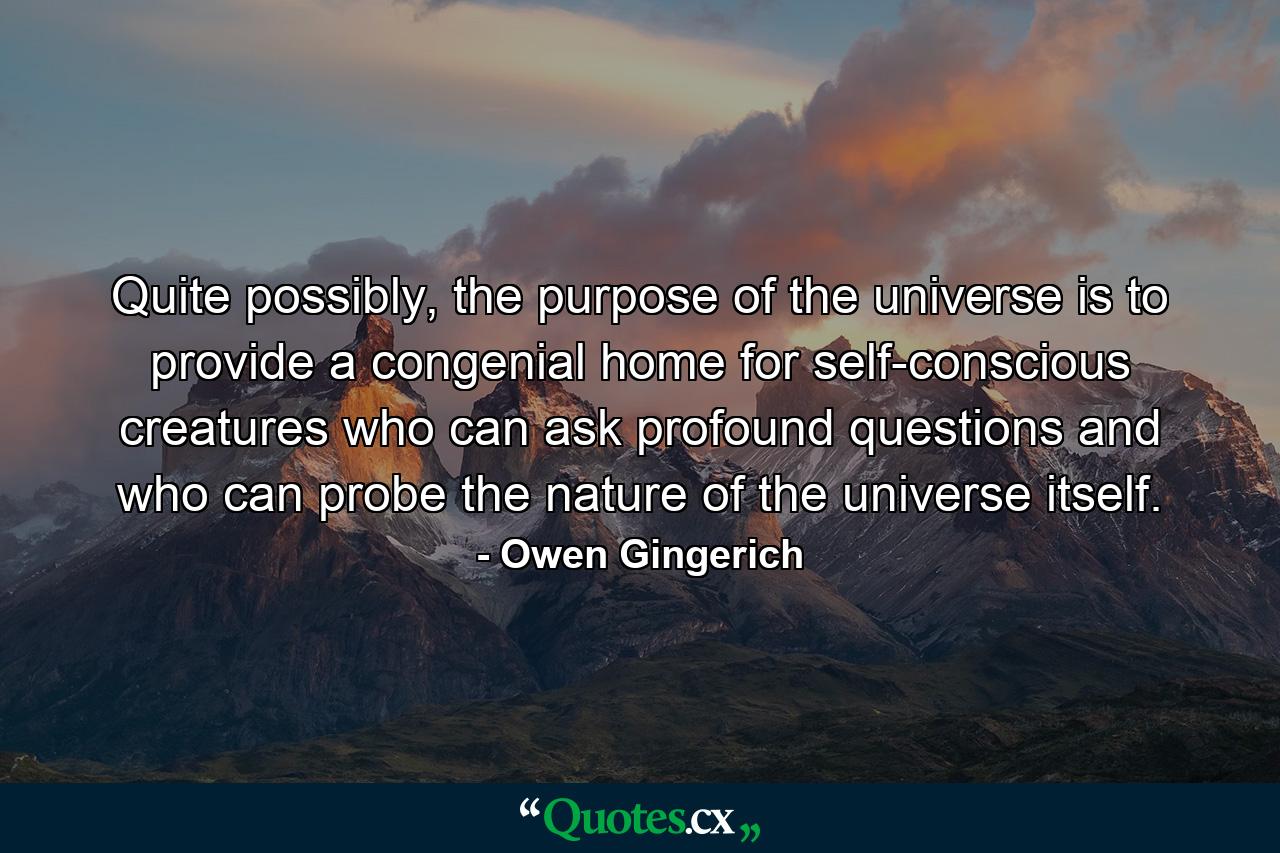 Quite possibly, the purpose of the universe is to provide a congenial home for self-conscious creatures who can ask profound questions and who can probe the nature of the universe itself. - Quote by Owen Gingerich