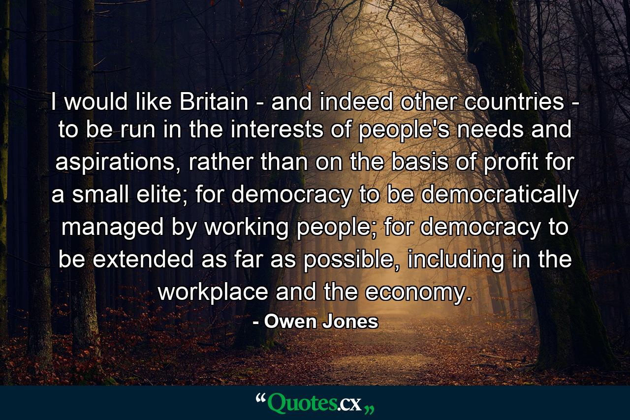 I would like Britain - and indeed other countries - to be run in the interests of people's needs and aspirations, rather than on the basis of profit for a small elite; for democracy to be democratically managed by working people; for democracy to be extended as far as possible, including in the workplace and the economy. - Quote by Owen Jones