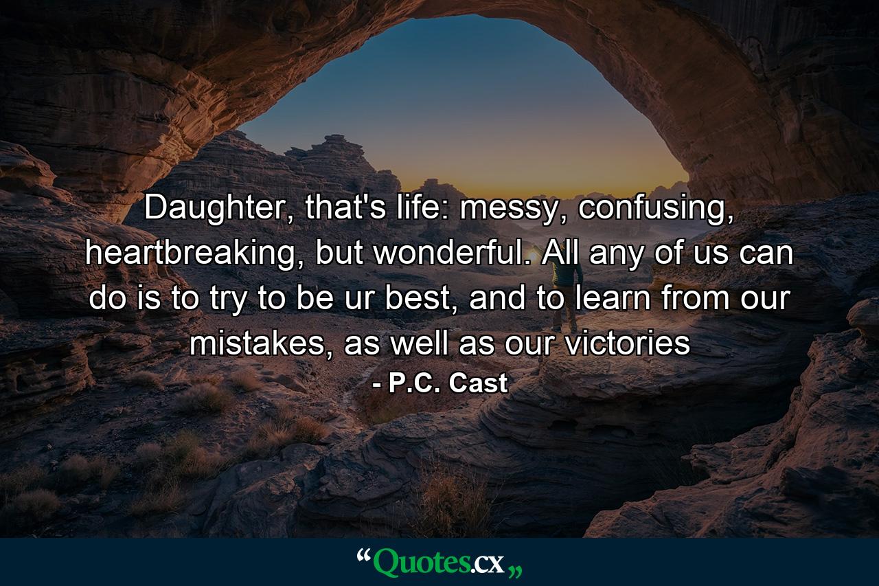 Daughter, that's life: messy, confusing, heartbreaking, but wonderful. All any of us can do is to try to be ur best, and to learn from our mistakes, as well as our victories - Quote by P.C. Cast