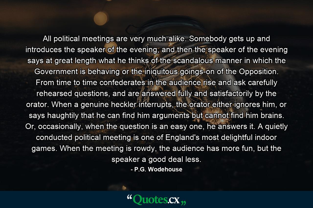 All political meetings are very much alike. Somebody gets up and introduces the speaker of the evening, and then the speaker of the evening says at great length what he thinks of the scandalous manner in which the Government is behaving or the iniquitous goings-on of the Opposition. From time to time confederates in the audience rise and ask carefully rehearsed questions, and are answered fully and satisfactorily by the orator. When a genuine heckler interrupts, the orator either ignores him, or says haughtily that he can find him arguments but cannot find him brains. Or, occasionally, when the question is an easy one, he answers it. A quietly conducted political meeting is one of England's most delightful indoor games. When the meeting is rowdy, the audience has more fun, but the speaker a good deal less. - Quote by P.G. Wodehouse