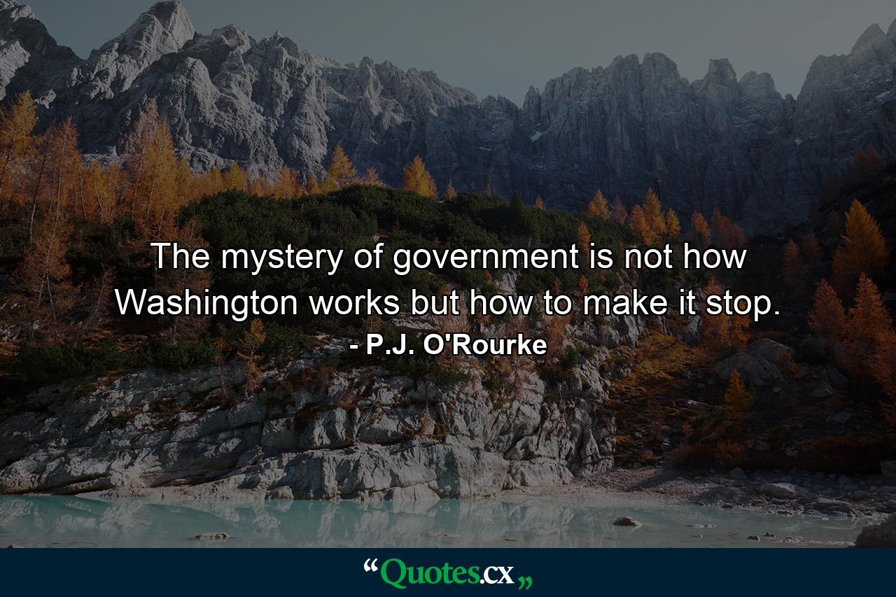 The mystery of government is not how Washington works but how to make it stop. - Quote by P.J. O'Rourke